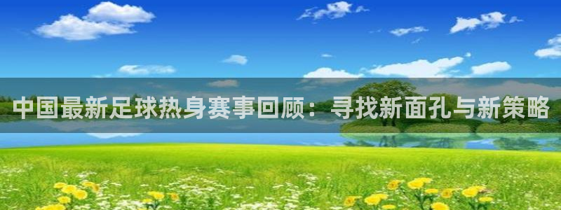 中国最新足球热身赛事回顾：寻找新面孔